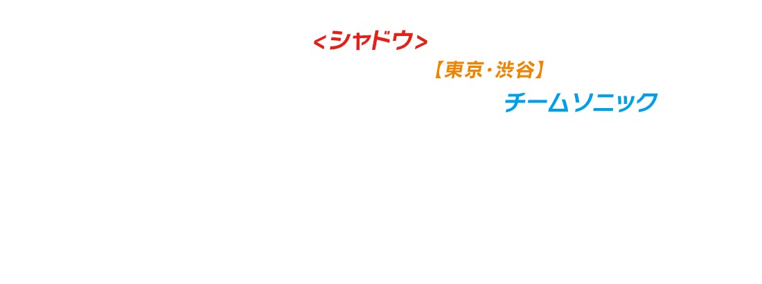 東京湾沿岸に浮かぶ監獄島に幽閉されていた闇のダークヒーロー<シャドウ>は長い眠りから目覚め
日本を象徴するランドマーク・シティ【東京・渋谷】に降臨。スクランブル交差点のど真ん中でシャドウと対峙するチームソニック。